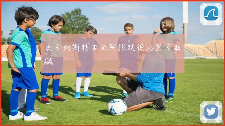 麦卡利斯特泪洒阿根廷德比黑马狂飙