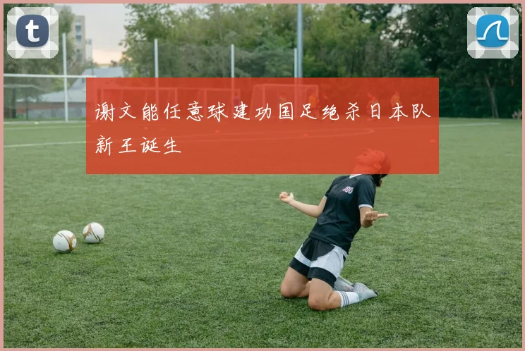 谢文能任意球建功国足绝杀日本队新王诞生