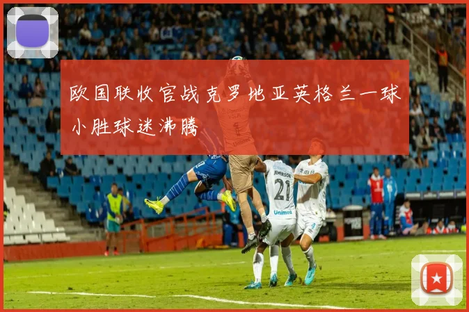 欧国联收官战克罗地亚英格兰一球小胜球迷沸腾