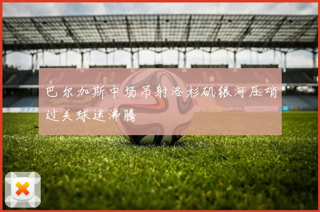 巴尔加斯中场吊射洛杉矶银河压哨过关球迷沸腾