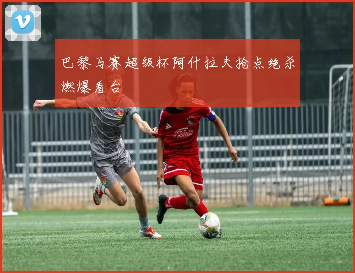 巴黎马赛超级杯阿什拉夫抢点绝杀燃爆看台