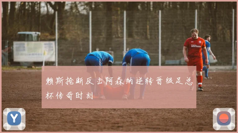 赖斯抢断反击阿森纳逆转晋级足总杯传奇时刻