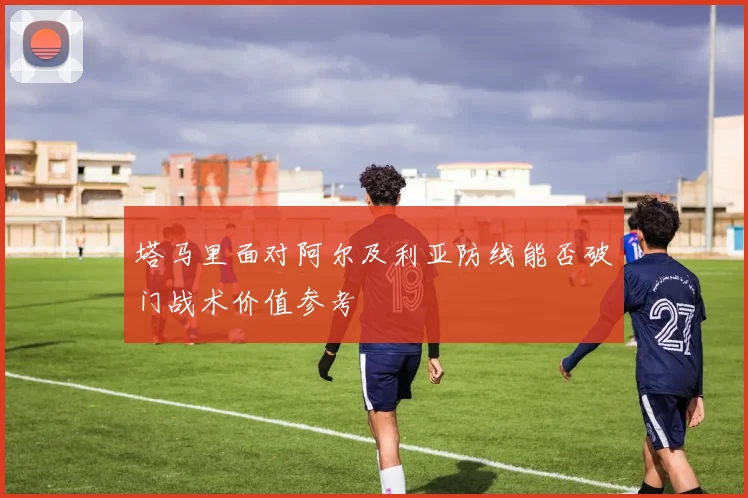 塔马里面对阿尔及利亚防线能否破门战术价值参考
