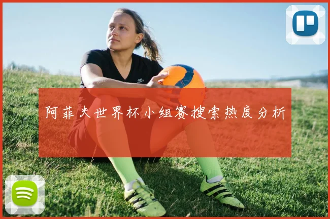 阿菲夫世界杯小组赛搜索热度分析