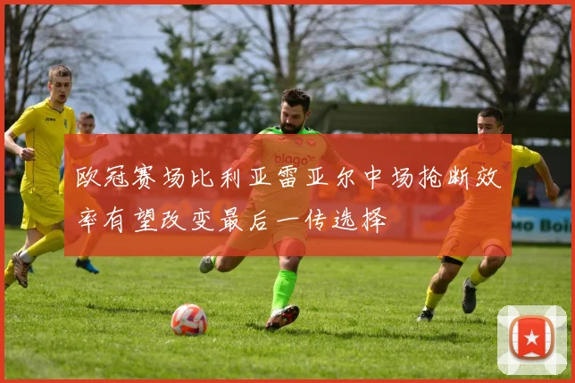 欧冠赛场比利亚雷亚尔中场抢断效率有望改变最后一传选择