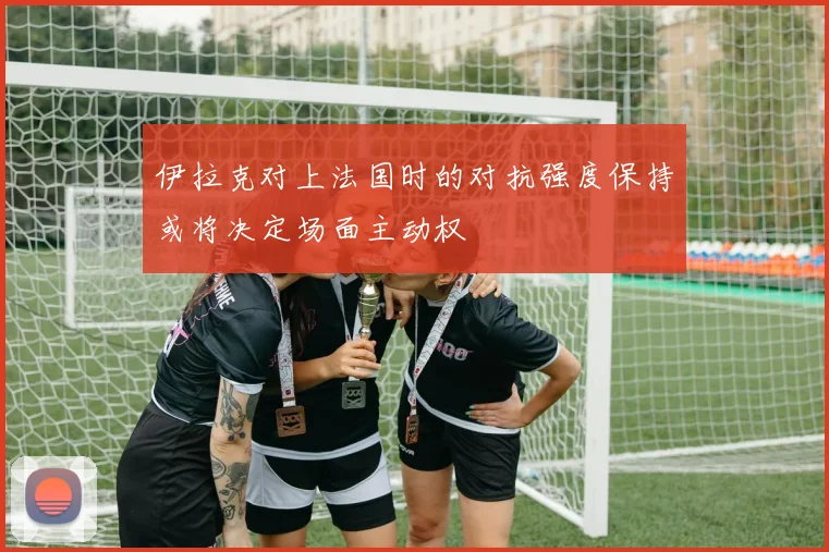 伊拉克对上法国时的对抗强度保持或将决定场面主动权
