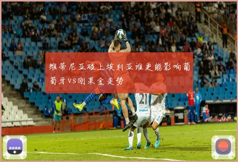 维蒂尼亚碰上埃利亚谁更能影响葡萄牙vs刚果金走势
