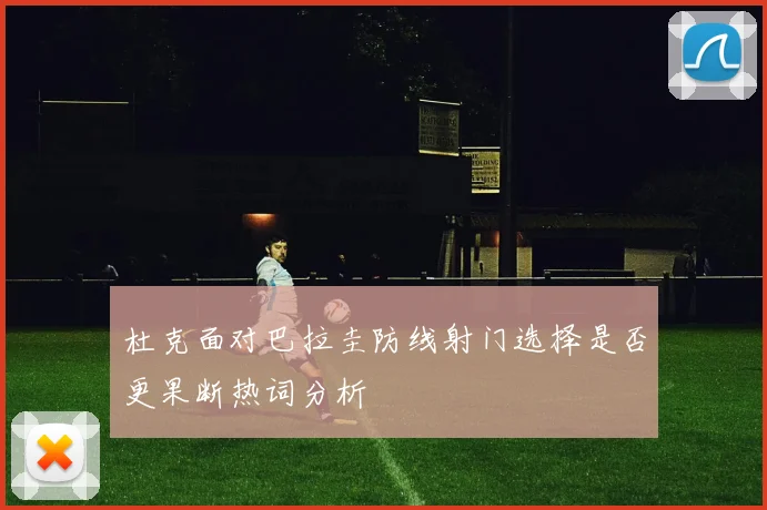 杜克面对巴拉圭防线射门选择是否更果断热词分析