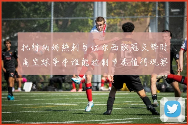 托特纳姆热刺与切尔西欧冠交锋时高空球争夺谁能控制节奏值得观察