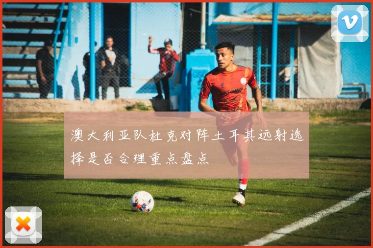 澳大利亚队杜克对阵土耳其远射选择是否合理重点盘点