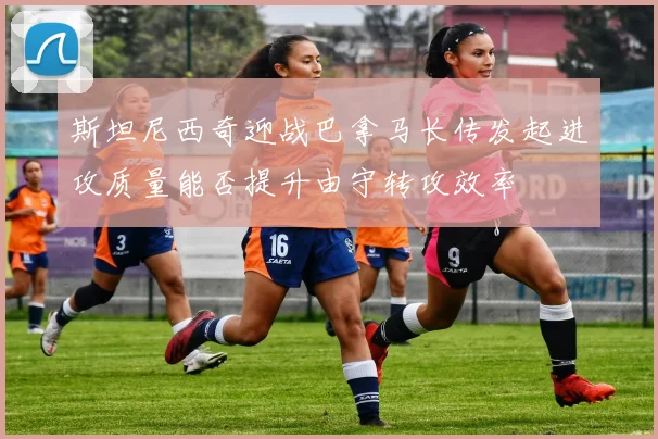 斯坦尼西奇迎战巴拿马长传发起进攻质量能否提升由守转攻效率