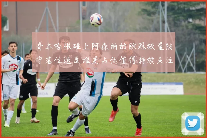 哥本哈根碰上阿森纳的欧冠较量防守落位速度谁更占优值得持续关注