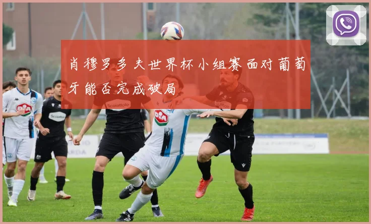 肖穆罗多夫世界杯小组赛面对葡萄牙能否完成破局