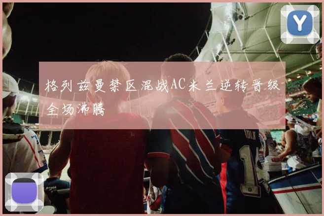 格列兹曼禁区混战AC米兰逆转晋级全场沸腾