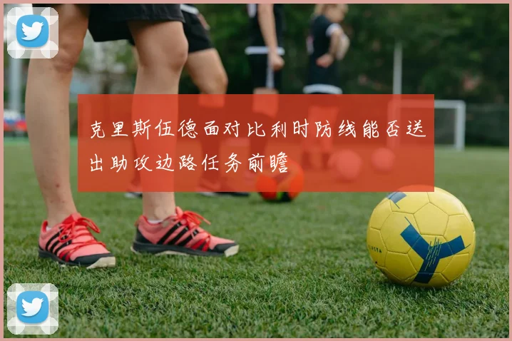 克里斯伍德面对比利时防线能否送出助攻边路任务前瞻