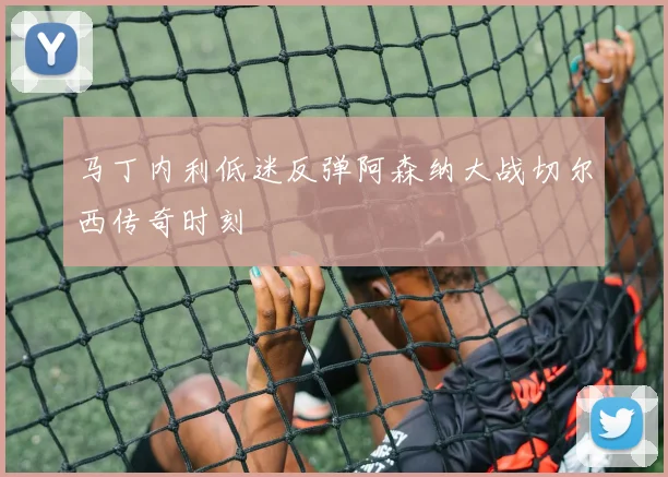 马丁内利低迷反弹阿森纳大战切尔西传奇时刻