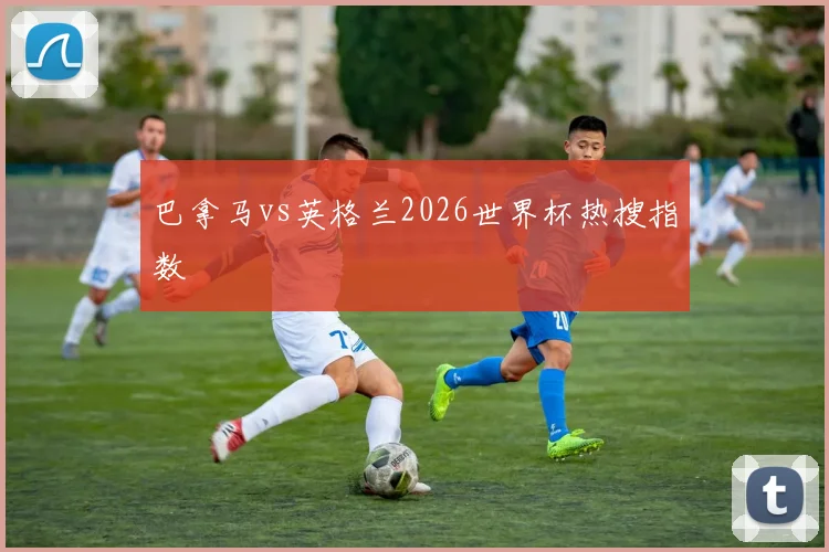 巴拿马vs英格兰2026世界杯热搜指数