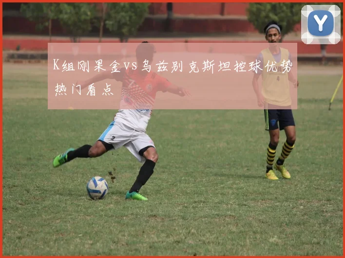 K组刚果金vs乌兹别克斯坦控球优势热门看点