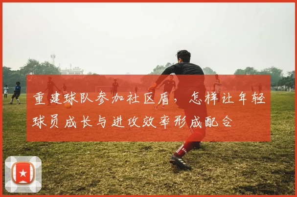 重建球队参加社区盾，怎样让年轻球员成长与进攻效率形成配合