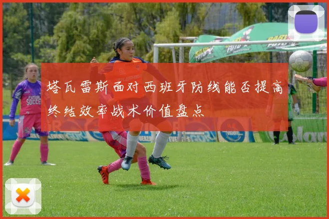 塔瓦雷斯面对西班牙防线能否提高终结效率战术价值盘点