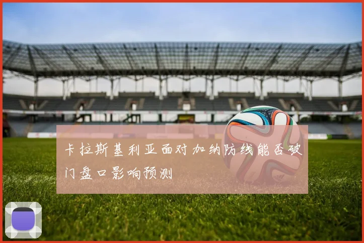 卡拉斯基利亚面对加纳防线能否破门盘口影响预测