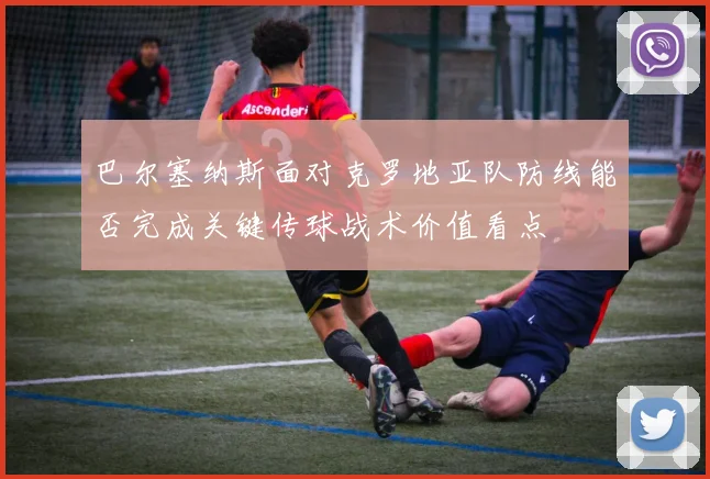 巴尔塞纳斯面对克罗地亚队防线能否完成关键传球战术价值看点