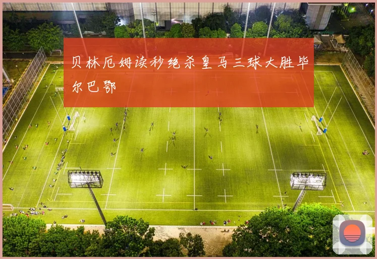 贝林厄姆读秒绝杀皇马三球大胜毕尔巴鄂