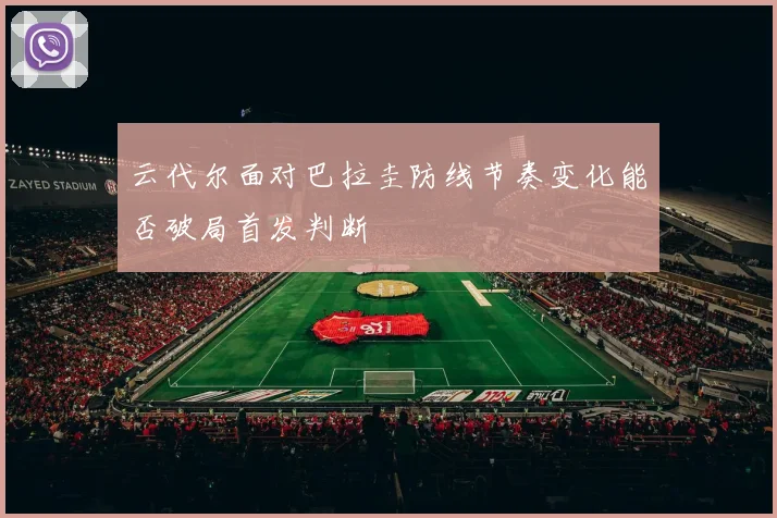 云代尔面对巴拉圭防线节奏变化能否破局首发判断