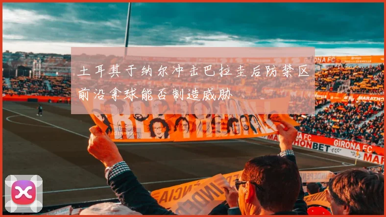 土耳其于纳尔冲击巴拉圭后防禁区前沿拿球能否制造威胁