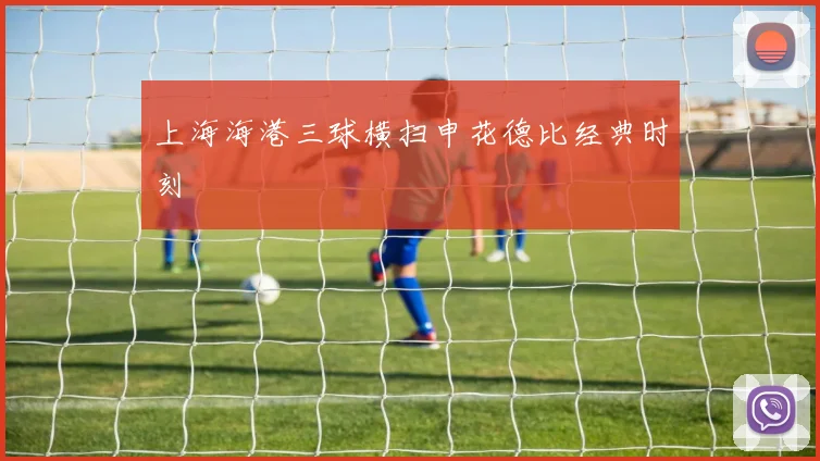 上海海港三球横扫申花德比经典时刻