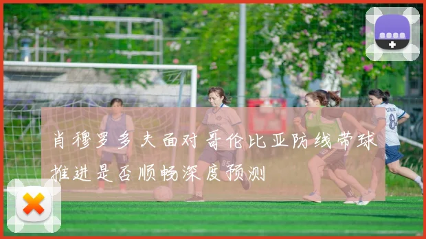 肖穆罗多夫面对哥伦比亚防线带球推进是否顺畅深度预测