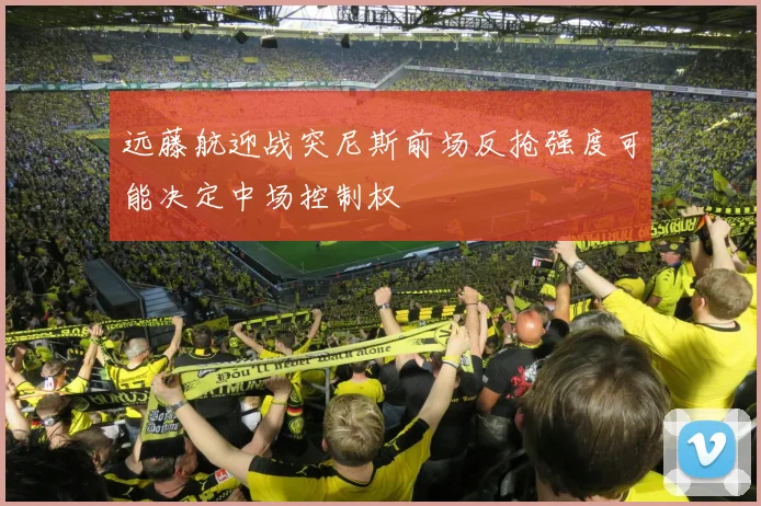 远藤航迎战突尼斯前场反抢强度可能决定中场控制权