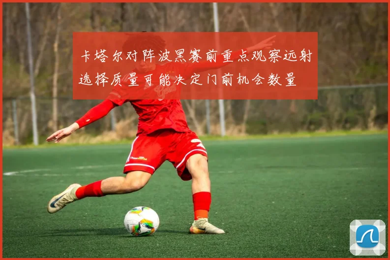 卡塔尔对阵波黑赛前重点观察远射选择质量可能决定门前机会数量