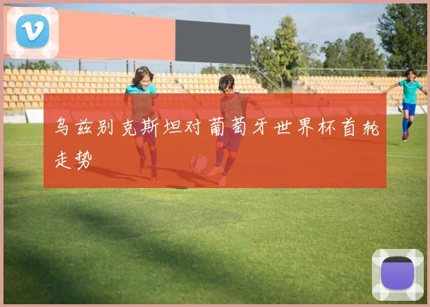 乌兹别克斯坦对葡萄牙世界杯首轮走势